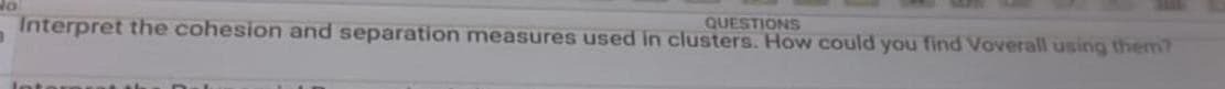 1
QUESTIONS
Interpret the cohesion and separation measures used in clusters. How could you find Voverall using them?