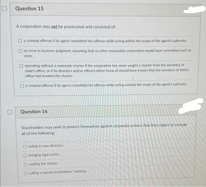 Question 15
A corporation may not be prosecuted and convicted of:
a criminal offense if its agent committed the offense while acting within the scope of the agent's authority.
an error in business judgment, assuming that no other reasonable corporation would have committed such an
error.
operating without a corporate charter if the corporation has never sought a charter from the secretary of
state's office, or if its directors and/or officers either knew of should have known that the secretary of state's
office had revoked the charter.
Da criminal offense if its agent committed the offense while acting outside the scope of the agent's authority.
Question 16
Stockholders may seek to protect themselves against corporate actions that they object to include
all of the following:
voting in new directors.
Obringing legal action.
Ovoiding the charter.
calling a special stockholders' meeting.