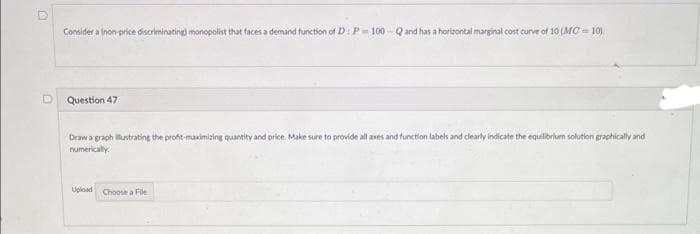 D
Considera (non-price discriminating) monopolist that faces a demand function of D: P-100-Q and has a horizontal marginal cost curve of 10 (MC=10)
Question 47
Draw a graph illustrating the profit-maximizing quantity and price. Make sure to provide all axes and function labels and clearly indicate the equilibrium solution graphically and
numerically.
Upload Choose a File