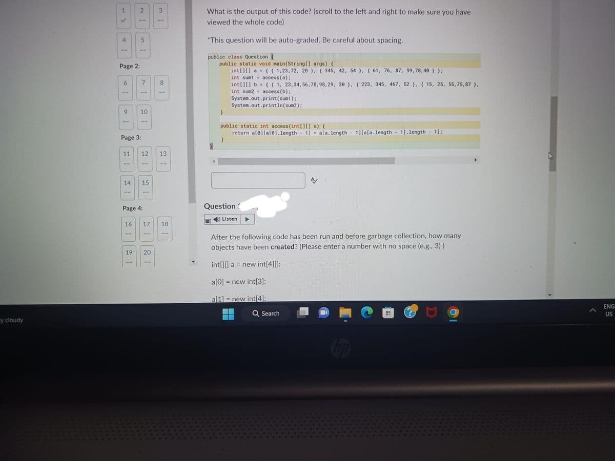 y cloudy
1
✓
4
Page 2:
6
9
2
1.
5
Page 3:
7
16
1
10
14 15
Page 4:
11 12 13
3
1O
19 20
8
ww
17 18
What is the output of this code? (scroll to the left and right to make sure you have
viewed the whole code)
*This question will be auto-graded. Be careful about spacing.
public class Question {
public static void main(String[] args) {
int[][] a = {{1,23,72, 20), 345, 42, 54), (61, 76, 87, 99,78,40 } };
int sum1 = access(a);
}
int[][] b = {{1, 23,34,56,78,98, 29, 30 }, { 223, 345, 467, 52 }, {15, 25, 55,75,87 },
int sum2= access (b);
System.out.print (sum1);
System.out.println(sum2);
public static int access (int[][] a) {
return a[0][a[0].length - 1] + a[a.length - 1][a[a.length - 1].length - 1];
}
Question?
➡ Listen
A/
After the following code has been run and before garbage collection, how many
objects have been created? (Please enter a number with no space (e.g., 3))
int[][] a = new int[4][];
a[0] = new int[3];
a[1] = new int[4];
Q Search
▶
>
ENG
US