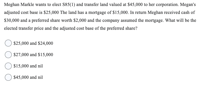 Meghan Markle wants to elect S85(1) and transfer land valued at $45,000 to her corporation. Megan's
adjusted cost base is $25,000 The land has a mortgage of $15,000. In return Meghan received cash of
$30,000 and a preferred share worth $2,000 and the company assumed the mortgage. What will be the
elected transfer price and the adjusted cost base of the preferred share?
O $25,000 and $24,000
O $27,000 and $15,000
$15,000 and nil
$45,000 and nil