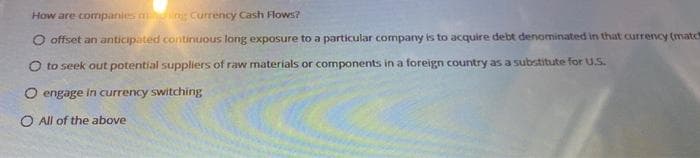 How are companies ming Currency Cash Flows?
O offset an anticipated continuous long exposure to a particular company is to acquire debt denominated in that currency (match
O to seek out potential suppliers of raw materials or components in a foreign country as a substitute for U.S.
O engage in currency switching
O All of the above