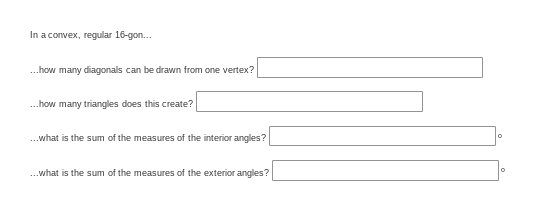In a convex, regular 16-gon..
..how many diagonals can be drawn from one vertex?
.how many triangles does this create?
.what is the sum of the measures of the interior angles?
..what is the sum of the measures of the exterior angles?
