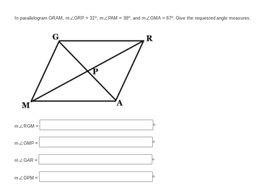 In parallelogram GRAM, MZGRP = 31°, MZPAM = 38°, and mZGMA = 67°. Give the requested angle measures.
G
R
M
A
MZRGM =
MZGMP =
MZGAR =
MZGPM =
