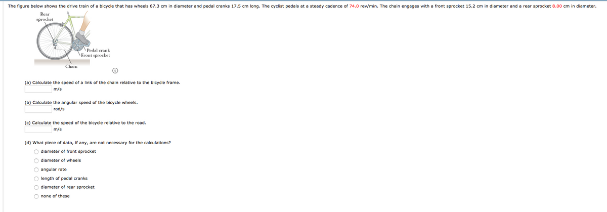 The figure below shows the drive train of a bicycle that has wheels 67.3 cm in diameter and pedal cranks 17.5 cm long. The cyclist pedals at a steady cadence of 74.0 rev/min. The chain engages with a front sprocket 15.2 cm in diameter and a rear sprocket 8.00 cm in diameter.
Rear
sprocket
\Pedal crank
Front sprocket
Chain
(a) Calculate the speed of a link of the chain relative to the bicycle frame.
m/s
(b) Calculate the angular speed of the bicycle wheels.
rad/s
(c) Calculate the speed of the bicycle relative to the road.
m/s
(d) What piece of data, if any, are not necessary for the calculations?
O diameter of front sprocket
diameter of wheels
O angular rate
O length of pedal cranks
O diameter of rear sprocket
O none of these

