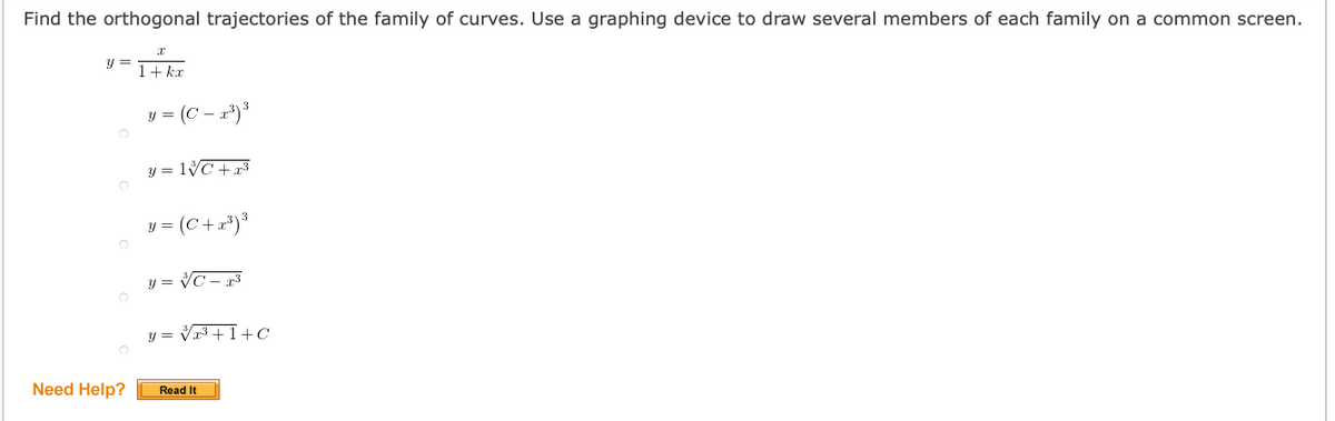 Find the orthogonal trajectories of the family of curves. Use a graphing device to draw several members of each family on a common screen.
y =
1+ kr
y = (C – x)³
y = lVC++3
y = (C+r*)*
y = VC - 73
y = Vr3 +1+C
Need Help?
Read It
