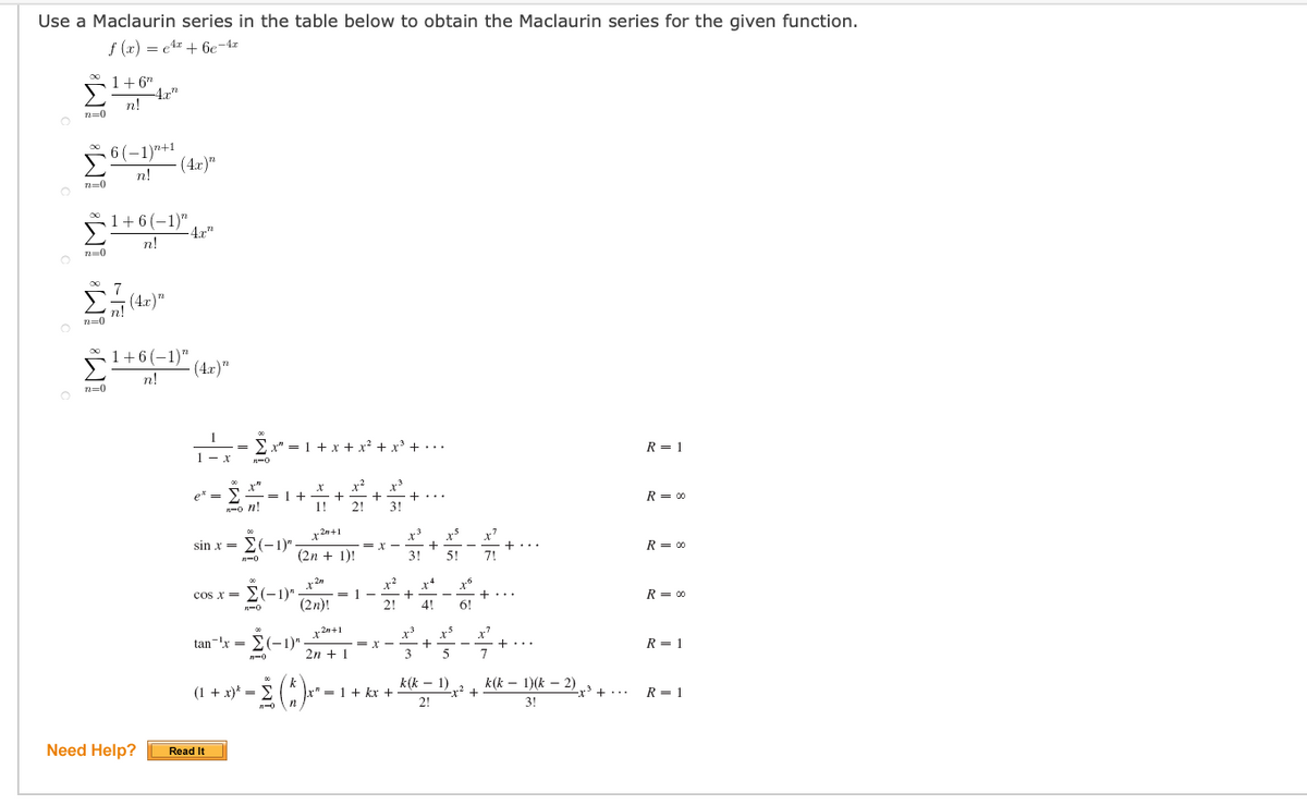 Use a Maclaurin series in the table below to obtain the Maclaurin series for the given function.
f (x) = e4 + 6c-4z
1+6"
4r"
n.
n=0
6 (-1)"+1
(4r)"
n!
n=0
1+6(-1)",
4x"
n!
(4r)"
n!
n=0
1+6 (-1)"
- (4.r)"
n!
n=0
x" = 1 + x + x? + x +...
R = 1
--- .
x²
e' =
R = 00
n!
1!
2!
3!
x 2n+1
x³
sin x = E(-1)"
(2n + 1)!
5!
R = 00
x 2n
= 1 -
(2n)!
x*
cos x = >(-1)"
R = 00
2!
4!
6!
x 2n+1
x'
tan-'x =
-1)"
2n + 1
3
5
7
R = 1
n-0
(1 + x)* =
" = 1 + kx +
k(k – 1)
k(k – 1)(k – 2)
-x? +
2!
-r' + ...
R = 1
3!
Need Help?
Read It
