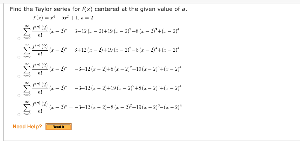 Find the Taylor series for f(x) centered at the given value of a.
f (2) = x* – 5x2 +1, a = 2
f(n) (2)
(г — 2)" — 3-12 (r — 2)+19 (т — 2)? +8 (г — 2)8 + (г — 2)"
n!
O n=0
f(m) (2)
(r – 2)" = 3+12 (x – 2)+19 (x – 2)² –8 (x – 2)* +(x – 2)4
-
n!
O n=0
f(m) (2)
(x – 2)" = -3+12 (x – 2)+8 (x – 2)²+19(x – 2)³+(x – 2)4
n!
O n=0
f(m) (2)
(r – 2)" = -3+12 (x – 2)+19 (r – 2)²+8(r – 2)°+(x – 2)*
n!
O n=0
f(m) (2)
(г — 2)" — — 3+12 (г — 2)—8 (т — 2)2+19 (т — 2)8— (х — 2)4
n!
n=0
Need Help?
Read It
8W! W! W! W! W!
