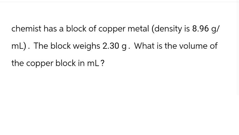 chemist has a block of copper metal (density is 8.96 g/
mL). The block weighs 2.30 g. What is the volume of
the copper block in ml?