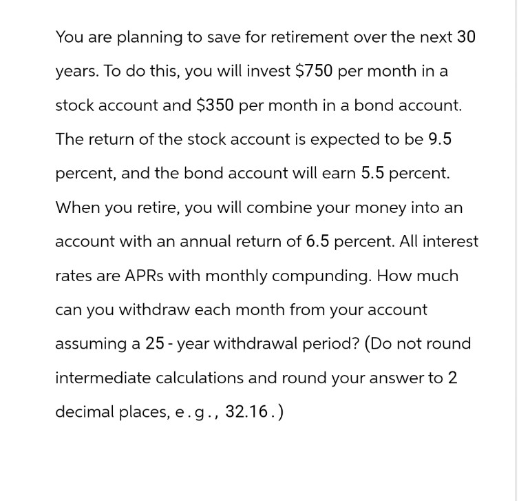 You are planning to save for retirement over the next 30
years. To do this, you will invest $750 per month in a
stock account and $350 per month in a bond account.
The return of the stock account is expected to be 9.5
percent, and the bond account will earn 5.5 percent.
When you retire, you will combine your money into an
account with an annual return of 6.5 percent. All interest
rates are APRs with monthly compunding. How much
can you withdraw each month from your account
assuming a 25-year withdrawal period? (Do not round
intermediate calculations and round your answer to 2
decimal places, e.g., 32.16.)