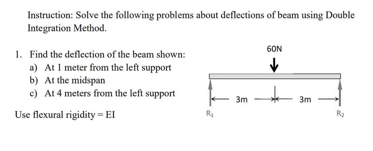 Instruction: Solve the following problems about deflections of beam using Double
Integration Method.
60N
1. Find the deflection of the beam shown:
a) At 1 meter from the left support
b) At the midspan
c) At 4 meters from the left support
3m
3m
Use flexural rigidity = EI
R1
R2
