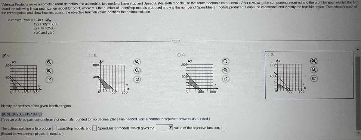 Valencia Products make automobile radar detectors and assembles two models: LaserStop and SpeedBuster. Both models use the same electronic components. After reviewing the components required and the profit for each model, the firm
found the following linear optimization model for profit, where x is the number of LaserStop models produced and y is the number of SpeedBuster models produced. Graph the constraints and identify the feasible region. Then identify each of
the corner points and show how increasing the objective function value identifies the optimal solution.
Maximize Profit=124x+138y
19x+12y ≤ 3000
6x + 7y ≤2500
x≥0 and y≥0
OB.
800-
Ay
800-
Q
Q
408
406
G
50 65
x
400
800
O C.
800
400
O D.
Ay
800-
Q
400
800
Identify the vertices of the given feasible region.
(0, 0), (0, 250), (157.89, 0)
(Type an ordered pair, using integers or decimals rounded to two decimal places as needed. Use a comma to separate answers as needed.)
The optimal solution is to produce LaserStop models and SpeedBuster models, which gives the
(Round to two decimal places as needed.)
value of the objective function,
400 800
x