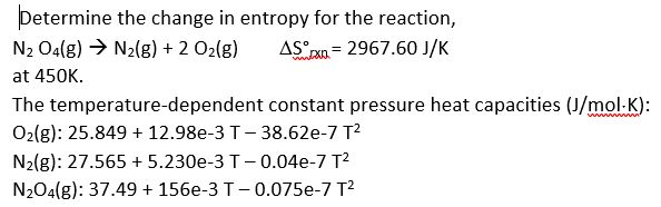 Determine the change in entropy for the reaction,
AS xn = 2967.60 J/K
N2 O4(g) → N2(g) + 2 02(g)
at 450K.
The temperature-dependent constant pressure heat capacities (J/mol-K):
O2(g): 25.849 + 12.98e-3 T- 38.62e-7 T2
N2(g): 27.565 + 5.230e-3 T- 0.04e-7 T2
N204(g): 37.49 + 156e-3 T- 0.075e-7 T2
