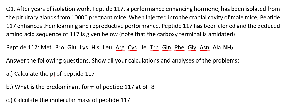 Q1. After years of isolation work, Peptide 117, a performance enhancing hormone, has been isolated from
the pituitary glands from 10000 pregnant mice. When injected into the cranial cavity of male mice, Peptide
117 enhances their learning and reproductive performance. Peptide 117 has been cloned and the deduced
amino acid sequence of 117 is given below (note that the carboxy terminal is amidated)
Peptide 117: Met- Pro- Glu- Lys- His- Leu- Arg- Cys- lle- Trp- Gln- Phe- Gly- Asn- Ala-NH2
Answer the following questions. Show all your calculations and analyses of the problems:
a.) Calculate the pl of peptide 117
b.) What is the predominant form of peptide 117 at pH 8
c.) Calculate the molecular mass of peptide 117.
