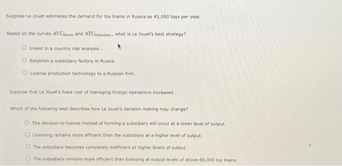 Suppose Le Jouet estimates the demand for toy trains in Russia as 45,000 toys per year.
Based on the curves AVC and ATCSubsidiary, what is Le Jouet's best strategy?
O Invest in a country risk analysis.
Establish a subsidiary factory in Russia.
License production technology to a Russian firm.
Suppose that Le Jouet's fixed cost of managing foreign operations increased.
Which of the following best describes how Le Jouet's decision making may change?
O The decision to license instead of forming a subsidiary will occur at a lower level of output.
O Licensing remains more efficient than the subsidiary at a higher level of output.
O The subsidiary becomes completely inefficient at higher levels of output.
The subsidiary remains more efficient than licensing at output levels of above 60,000 toy trains.
