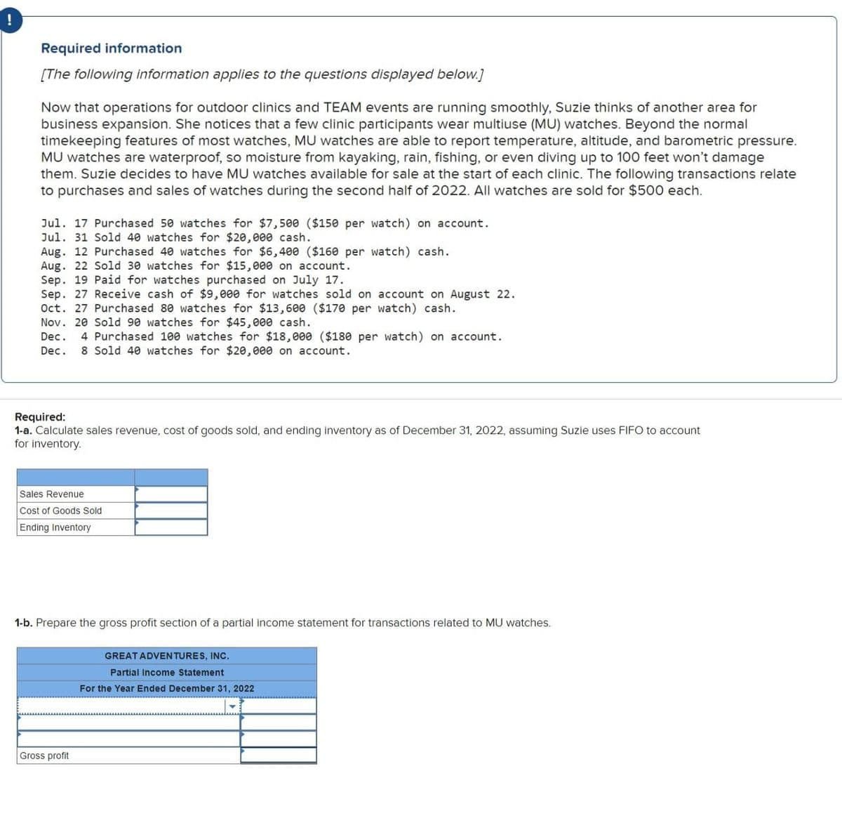 !
Required information
[The following information applies to the questions displayed below.]
Now that operations for outdoor clinics and TEAM events are running smoothly, Suzie thinks of another area for
business expansion. She notices that a few clinic participants wear multiuse (MU) watches. Beyond the normal
timekeeping features of most watches, MU watches are able to report temperature, altitude, and barometric pressure.
MU watches are waterproof, so moisture from kayaking, rain, fishing, or even diving up to 100 feet won't damage
them. Suzie decides to have MU watches available for sale at the start of each clinic. The following transactions relate
to purchases and sales of watches during the second half of 2022. All watches are sold for $500 each.
Jul. 17 Purchased 50 watches for $7,500 ($150 per watch) on account.
Jul. 31 Sold 40 watches for $20,000 cash.
Aug. 12 Purchased 40 watches for $6,400 ($160 per watch) cash.
Aug. 22 Sold 30 watches for $15,000 on account.
Sep. 19 Paid for watches purchased on July 17.
Sep. 27 Receive cash of $9,000 for watches sold on account on August 22.
Oct. 27 Purchased 80 watches for $13,600 ($170 per watch) sh.
Nov. 20 Sold 90 watches for $45,000 cash.
Dec. 4 Purchased 100 watches for $18,000 ($180 per watch) on account.
Dec.
8 Sold 40 watches for $20,000 on account.
Required:
1-a. Calculate sales revenue, cost of goods sold, and ending inventory as of December 31, 2022, assuming Suzie uses FIFO to account
for inventory.
Sales Revenue
Cost of Goods Sold
Ending Inventory
1-b. Prepare the gross profit section of a partial income statement for transactions related to MU watches.
Gross profit
GREAT ADVENTURES, INC.
Partial Income Statement
For the Year Ended December 31, 2022