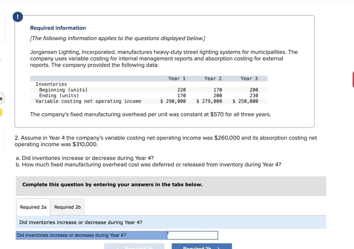 Required information
[The following information applies to the questions displayed below.]
Jorgansen Lighting, Incorporated, manufactures heavy-duty street lighting systems for municipalities. The
company uses variable costing for internal management reports and absorption costing for external
reports. The company provided the following data:
Year 1
Inventories
Beginning (units)
Ending (units)
220
170
Variable costing net operating income
$ 290,000
The company's fixed manufacturing overhead per unit was constant at $570 for all three years.
Complete this question by entering your answers in the tabs below.
Required 2a
Year 2
170
200
$ 279,000
2. Assume in Year 4 the company's variable costing net operating income was $260,000 and its absorption costing net
operating income was $310,000.
Required 2b
a. Did inventories increase or decrease during Year 4?
b. How much fixed manufacturing overhead cost was deferred or released from inventory during Year 4?
Did inventories increase or decrease during Year 4?
Did inventories increase or decrease during Year 4?
Year 3
200
230
$ 250,000
Required 2b