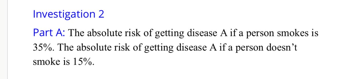 Investigation 2
Part A: The absolute risk of getting disease A if a person smokes is
35%. The absolute risk of getting disease A if a person doesn't
smoke is 15%.
