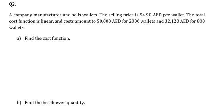 Q2.
A company manufactures and sells wallets. The selling price is 54.90 AED per wallet. The total
cost function is linear, and costs amount to 50,000 AED for 2000 wallets and 32,120 AED for 800
wallets.
a) Find the cost function.
b) Find the break-even quantity.
