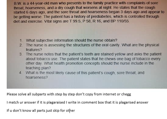 B.W. is a 44-year-old man who presents to the family practice with complaints of sore
throat, hoarseness, and a dry cough that worsens at night. He states that the cough
started 6 days ago, and the sore throat and hoarseness began 3 days ago and appear to
be getting worse. The patient has a history of prediabetes, which is controlled through
diet and exercise. Vital signs are T 99.5, P 58, R 16, and BP 110/55.
1. What subjective information should the nurse obtain?
2. The nurse is assessing the structures of the oral cavity. What are the physical
features?
3. The nurse notes that the patient's teeth are stained yellow and asks the patient
about tobacco use. The patient states that he chews one bag of tobacco every
other day. What health promotion concepts should the nurse include in the
teaching plan?
What is the most likely cause of this patient's cough, sore throat, and
hoarseness?
4.
Please solve all subparts with step by step don't copy from internet or chegg
I match ur answer if it is plagaraised I write in comment box that it is plagarised answer
If u don't know all parts just skip for other
