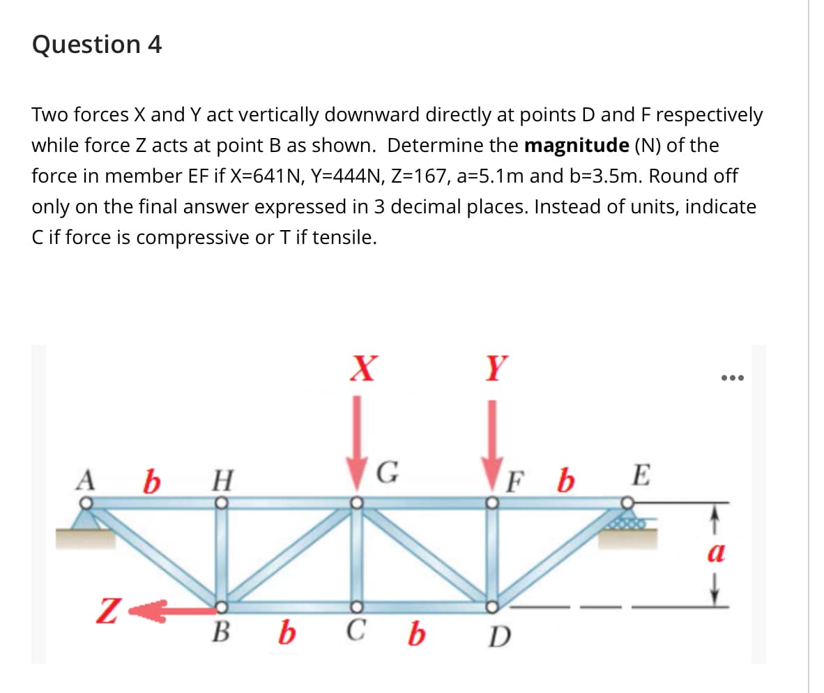 Question 4
Two forces X and Y act vertically downward directly at points D and F respectively
while force Z acts at point B as shown. Determine the magnitude (N) of the
force in member EF if X=641N, Y=444N, Z=167, a=5.1m and b=3.5m. Round off
only on the final answer expressed in 3 decimal places. Instead of units, indicate
C if force is compressive or T if tensile.
X
Y
...
b H
G
FbE
A
a
Z B b C bD
