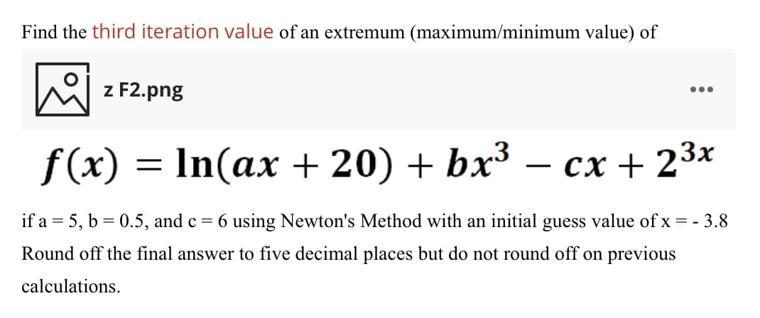 Find the third iteration value of an extremum (maximum/minimum value) of
z F2.png
•..
f(x) = In(ax + 20) + bx³
cx + 23x
-
if a = 5, b = 0.5, and c = 6 using Newton's Method with an initial
guess
value of x = - 3.8
Round off the final answer to five decimal places but do not round off on previous
calculations.
