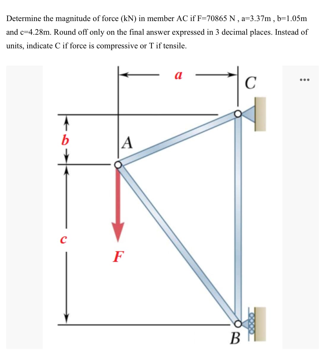 Determine the magnitude of force (kN) in member AC if F=70865 N , a=3.37m , b=1.05m
and c=4.28m. Round off only on the final answer expressed in 3 decimal places. Instead of
units, indicate C if force is compressive or T if tensile.
a
C
•..
b
A
F
В
