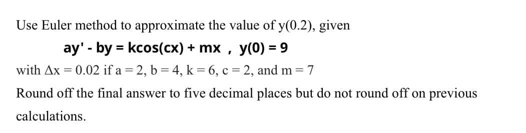 Use Euler method to approximate the value of y(0.2), given
y(0) = 9
with Ax = 0.02 if a = 2, b = 4, k = 6, c = 2, and m = 7
ay' - by = kcos(cx) + mx
Round off the final answer to five decimal places but do not round off on previous
calculations.
