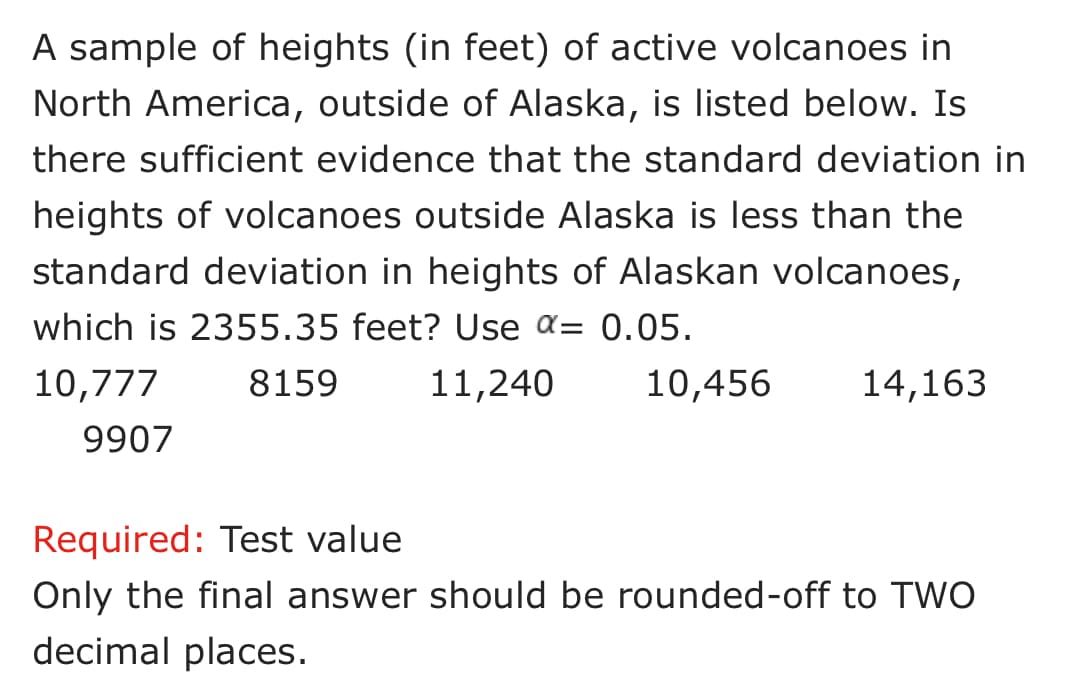 A sample of heights (in feet) of active volcanoes in
North America, outside of Alaska, is listed below. Is
there sufficient evidence that the standard deviation in
heights of volcanoes outside Alaska is less than the
standard deviation in heights of Alaskan volcanoes,
which is 2355.35 feet? Use a= 0.05.
10,777
8159
11,240
10,456
14,163
9907
Required: Test value
Only the final answer should be rounded-off to TWO
decimal places.
