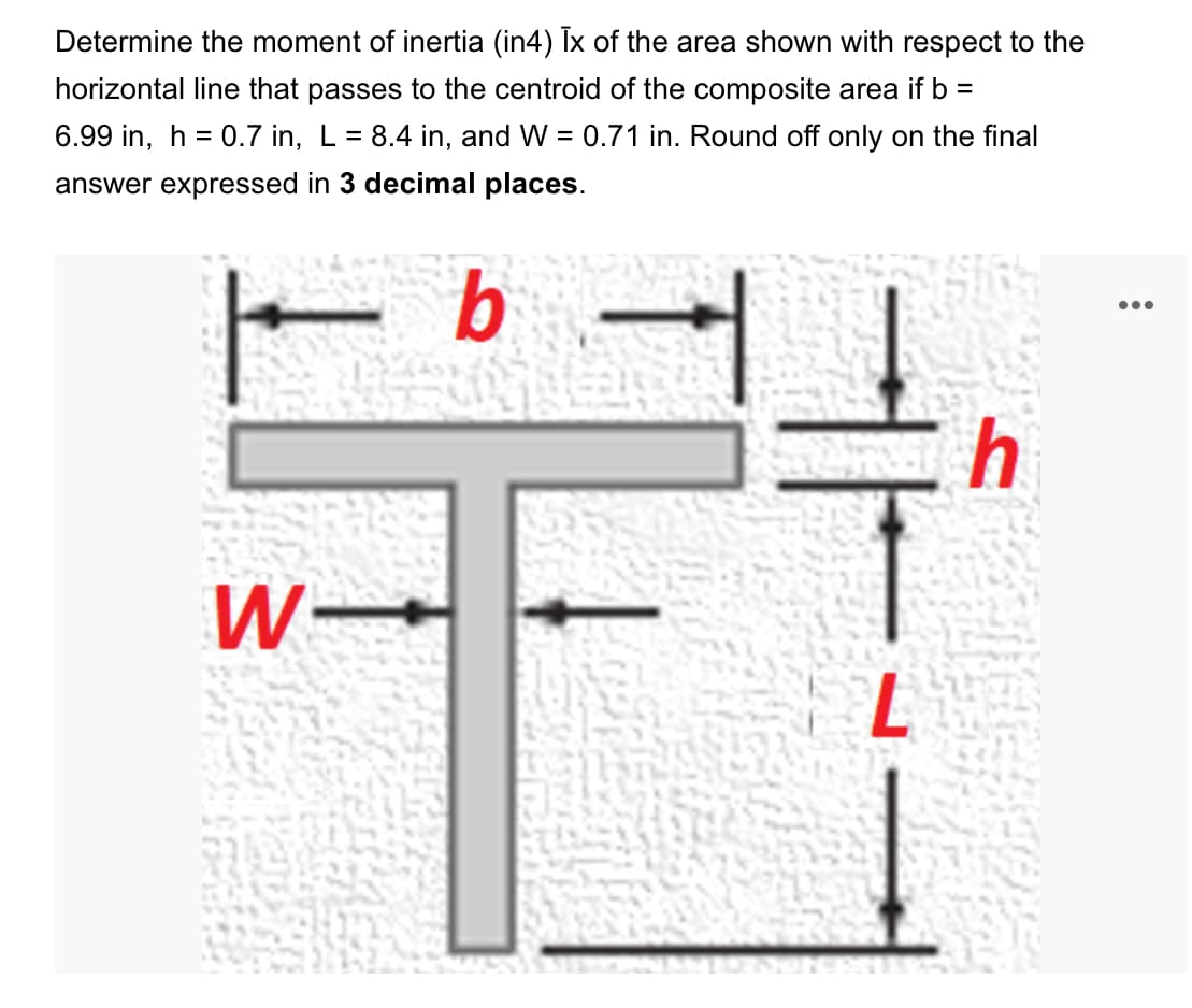 Determine the moment of inertia (in4) Ix of the area shown with respect to the
horizontal line that passes to the centroid of the composite area if b =
6.99 in, h = 0.7 in, L = 8.4 in, and W =
0.71 in. Round off only on the final
answer expressed in 3 decimal places.
b
W-
