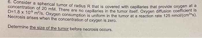 6. Consider a spherical tumor of radius R that is covered with capillaries that provide oxygen a
concentration of 20 mM. There are no capillaries in the tumor itself. Oxygen diffusion coefficient is
D=1.8 x 10° m2/s. Oxygen consumption is uniform in the tumor at a reaction rate 125 nmol/(cm s).
Necrosis arises when the concentration of oxygen is zero.
Determine the size of the tumor before necrosis occurs.
