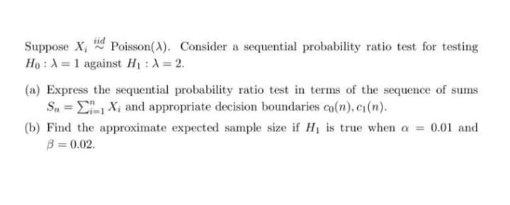 Suppose X; Poisson(A). Consider a sequential probability ratio test for testing
iid
Ho : A = 1 against H1 : A= 2.
(a) Express the sequential probability ratio test in terms of the sequence of sums
S, = E Xi and appropriate decision boundaries co(n), c1(n).
(b) Find the approximate expected sample size if H1 is true when a = 0.01 and
B = 0.02.
