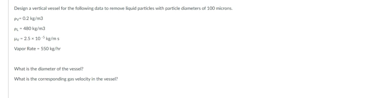 Design a vertical vessel for the following data to remove liquid particles with particle diameters of 100 microns.
Pv= 0.2 kg/m3
PL = 480 kg/m3
Hy = 2.5 x 10 -5 kg/m s
Vapor Rate = 550 kg/hr
What is the diameter of the vessel?
What is the corresponding gas velocity in the vessel?
