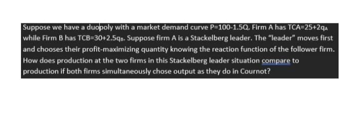 Suppose we have a duopoly with a market demand curve P=100-1.5Q. Firm A has TCA=25+2qaA
while Firm B has TCB=30+2.5qo. Suppose firm A is a Stackelberg leader. The "leader" moves first
and chooses their profit-maximizing quantity knowing the reaction function of the follower firm.
How does production at the two firms in this Stackelberg leader situation compare to
production if both firms simultaneously chose output as they do in Cournot?
