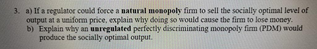 3. a) If a regulator could force a natural monopoly firm to sell the socially optimal level of
output at a uniform price, explain why doing so would cause the firm to lose money.
b) Explain why an unregulated perfectly discriminating monopoly firm (PDM) would
produce the socially optimal output.
