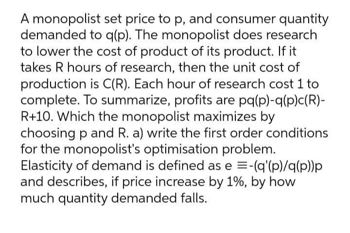 A monopolist set price to p, and consumer quantity
demanded to q(p). The monopolist does research
to lower the cost of product of its product. If it
takes R hours of research, then the unit cost of
production is C(R). Each hour of research cost 1 to
complete. To summarize, profits are pq(p)-q(p)c(R)-
R+10. Which the monopolist maximizes by
choosing p and R. a) write the first order conditions
for the monopolist's optimisation problem.
Elasticity of demand is defined as e =-(q'(p)/q(p))p
and describes, if price increase by 1%, by how
much quantity demanded falls.
