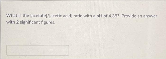 What is the [acetate]/[acetic acid] ratio with a pH of 4.39? Provide an answer
with 2 significant figures.
