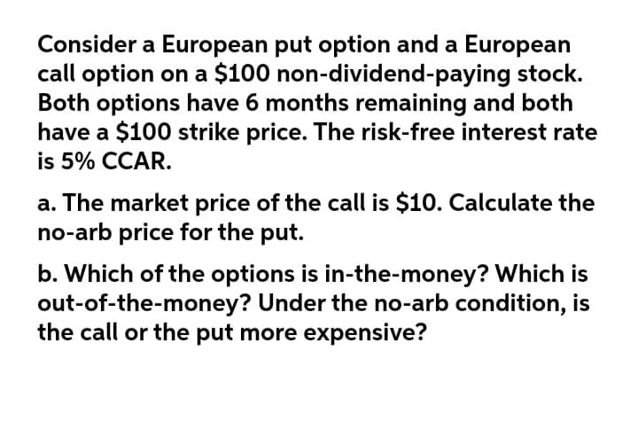 Consider a European put option and a European
call option on a $100 non-dividend-paying stock.
Both options have 6 months remaining and both
have a $100 strike price. The risk-free interest rate
is 5% CCAR.
a. The market price of the call is $10. Calculate the
no-arb price for the put.
b. Which of the options is in-the-money? Which is
out-of-the-money? Under the no-arb condition, is
the call or the put more expensive?
