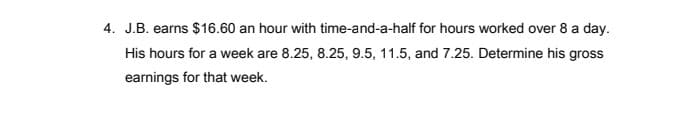 4. J.B. earns $16.60 an hour with time-and-a-half for hours worked over 8 a day.
His hours for a week are 8.25, 8.25, 9.5, 11.5, and 7.25. Determine his gross
earnings for that week.
