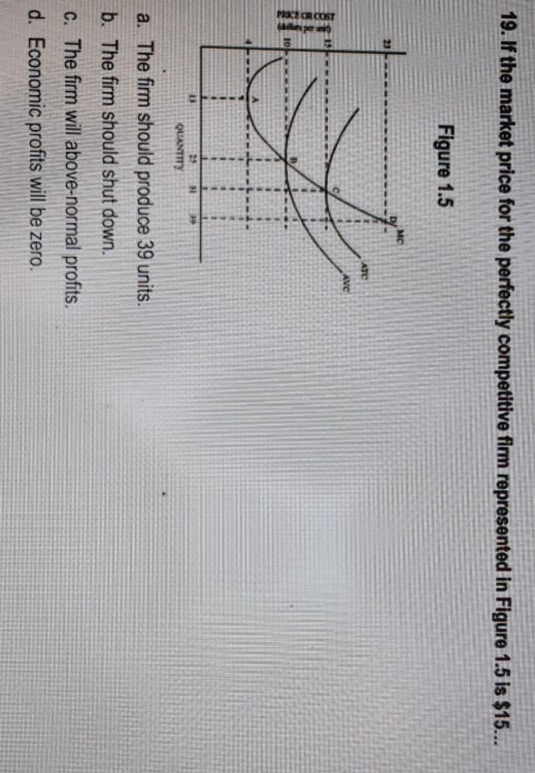 PROCE CR COST
ales per
19. If the market price for the perfectly competitive firm represented in Figure 1.5 Is $15...
Figure 1.5
MC
23
ATC
AVC
25
31
39
QUANTITY
a. The firm should produce 39 units.
b. The firm should shut down.
C. The firm will above-normal profits.
d. Economic profits will be zero.
