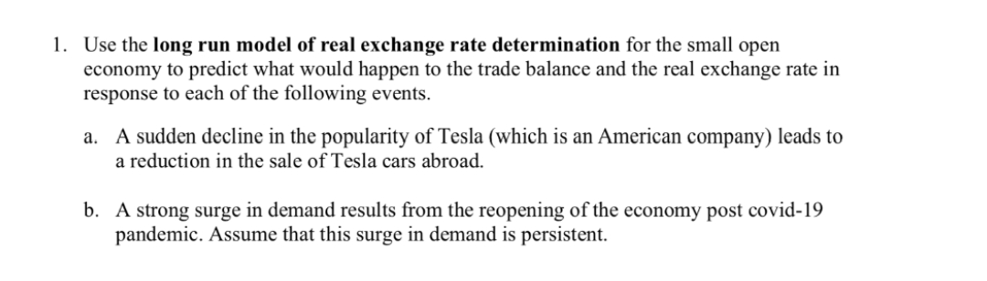 1. Use the long run model of real exchange rate determination for the small open
economy to predict what would happen to the trade balance and the real exchange rate in
response to each of the following events.
a. A sudden decline in the popularity of Tesla (which is an American company) leads to
a reduction in the sale of Tesla cars abroad.
b. A strong surge in demand results from the reopening of the economy post covid-19
pandemic. Assume that this surge in demand is persistent.
