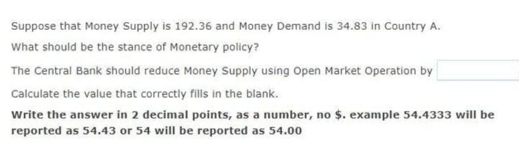 Suppose that Money Supply is 192.36 and Money Demand is 34.83 in Country A.
What should be the stance of Monetary policy?
The Central Bank should reduce Money Supply using Open Market Operation by
Calculate the value that correctly fills in the blank.
Write the answer in 2 decimal points, as a number, no $. example 54.4333 will be
reported as 54.43 or 54 will be reported as 54.00
