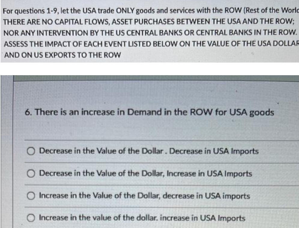 For questions 1-9, let the USA trade ONLY goods and services with the ROW (Rest of the World
THERE ARE NO CAPITAL FLOWS, ASSET PURCHASES BETWEEN THE USA AND THE ROW;
NOR ANY INTERVENTION BY THE US CENTRAL BANKS OR CENTRAL BANKS IN THE ROW.
ASSESS THE IMPACT OF EACH EVENT LISTED BELOW ON THE VALUE OF THE USA DOLLAR
AND ON US EXPORTS TO THE ROW
6. There is an increase in Demand in the ROW for USA goods
Decrease in the Value of the Dollar. Decrease in USA Imports
Decrease in the Value of the Dollar, Increase in USA Imports
O Increase in the Value of the Dollar, decrease in USA imports
O Increase in the value of the dollar. increase in USA Imports
