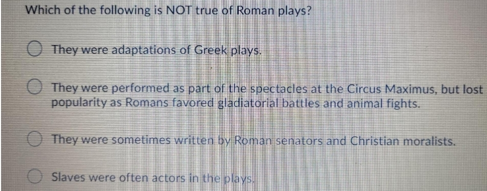 Which of the following is NOT true of Roman plays?
O They were adaptations of Greek plays.
O They were performed as part of the spectacles at the Circus Maximus, but lost
popularity as Romans favored gladiatorial battles and animal fights.
O They were sometimes written by Roman senators and Christian moralists.
Slaves were often actors in the plays.
