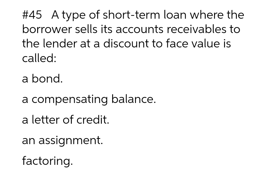 #45 A type of short-term loan where the
borrower sells its accounts receivables to
the lender at a discount to face value is
called:
a bond.
a compensating balance.
a letter of credit.
an assignment.
factoring.
