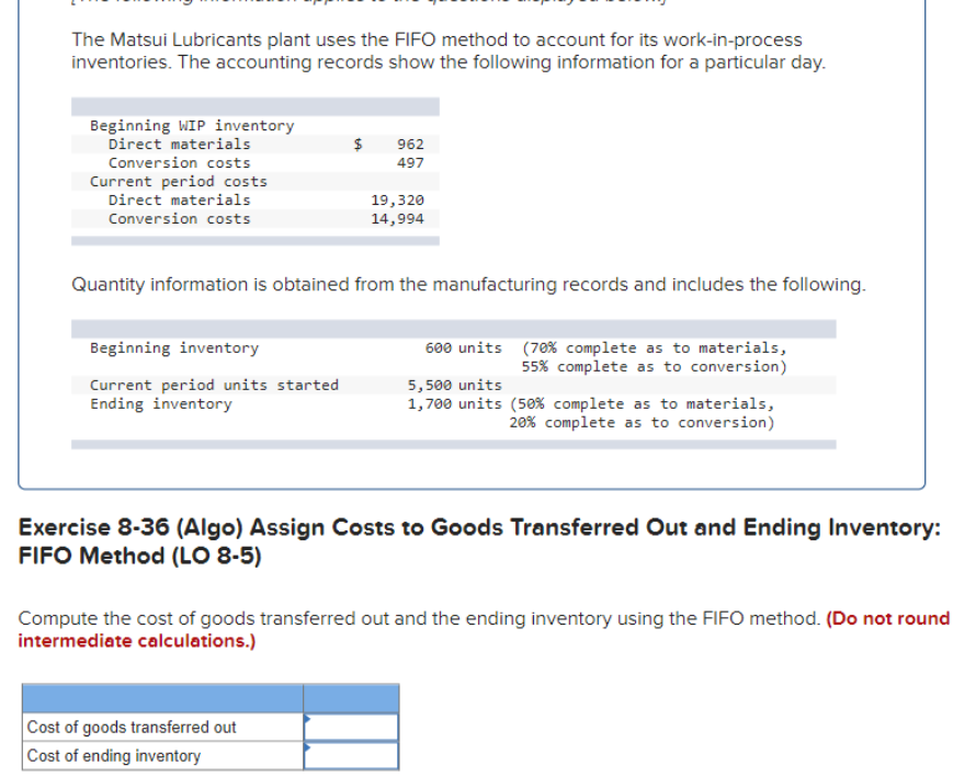 The Matsui Lubricants plant uses the FIFO method to account for its work-in-process
inventories. The accounting records show the following information for a particular day.
Beginning WIP inventory
Direct materials
Conversion costs
Current period costs
Direct materials
Conversion costs
Beginning inventory
Current period units started
Ending inventory
962
497
Quantity information is obtained from the manufacturing records and includes the following.
19,320
14,994
Cost of goods transferred out
Cost of ending inventory
600 units
5,500 units
1,700 units (50% complete as to materials,
20% complete as to conversion)
(70% complete as to materials,
55% complete as to conversion)
Exercise 8-36 (Algo) Assign Costs to Goods Transferred Out and Ending Inventory:
FIFO Method (LO 8-5)
Compute the cost of goods transferred out and the ending inventory using the FIFO method. (Do not round
intermediate calculations.)