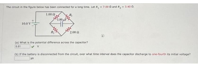 The circuit in the figure below has been connected for a long time. Let R₁ = 7.000 and R₂ = 3.40 0.
1.000,
10.0 V
f
R₂
$1.00μF
2.00 (2
(a) What is the potential difference across the capacitor?
5.51
(b) If the battery is disconnected from the circuit, over what time interval does the capacitor discharge to one-fourth its initial voltage?
us