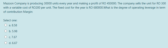 Mazoon Company is producing 30000 units every year and making a profit of RO 450000. The company sells the unit for RO 300
with a variable cost of RO200 per unit. The fixed cost for the year is RO 680000.What is the degree of operating leverage in term
of contribution Margin:
Select one:
O a. 8.58
O b. 5.98
O c. 7.67
O d. 6.67
