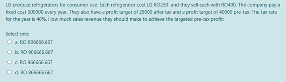 LG produce refrigerators for consumer use. Each refrigerator cost LG RO250 and they sell each with RO400. The company pay a
fixed cost 300000 every year. They also have a profit target of 25000 after tax and a profit target of 40000 pre-tax. The tax rate
for the year is 40%. How much sales revenue they should make to achieve the targeted pre-tax profit:
Select one:
O a. RO 806666.667
O b. RO 906666.667
O. RO 966666.667
O d. RO 866666.667
