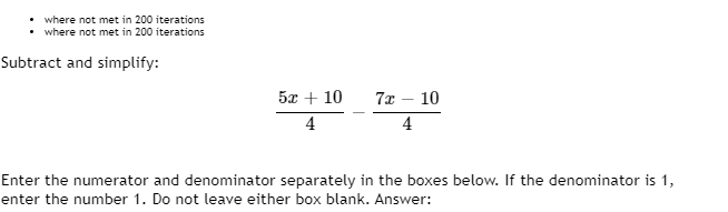 where not met in 200 iterations
where not met in 200 iterations
Subtract and simplify:
52+10
4
7x
4
10
Enter the numerator and denominator separately in the boxes below. If the denominator is 1,
enter the number 1. Do not leave either box blank. Answer: